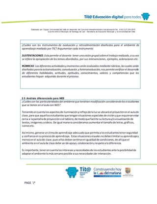 Elaborado por: Equipo Univ ersidad del Valle en desarrollo del Conv enio interadministrativ o de asociación No. 4143.0.27.016-2015
suscrito entre el Municipio de Santiago de Cali – Secretaría de Educación Municipal y la Univ ersidad del Valle
PAGE *
MERGEF
ORMAT
13
¿Cuáles son los instrumentos de evaluación y retroalimentación diseñadas para el ambiente de
aprendizaje mediado por TIC? Argumentar cada instrumento
SUSTENTACIONES:Estapermite al docente tener una visión grupalsobreel trabajo realizado,a su vez
se infiere la apropiación de los temas abordados, por sus intervenciones, ejemplos, aclaraciones etc.
RÚBRICAS: Lasdiferentesactividadesy momentosserán evaluadosmedianterúbricas,lascualesserán
diseñadaspara la autoevaluación,coevaluación,y heteroevaluación,nospermiteverificarel desarrollo
de diferentes habilidades, actitudes, aptitudes, conocimientos, valores y competencias que los
estudiantes hayan adquirido durante el proceso.
2.5 Análisis diferenciado para NEE
¿Cuálesson las particularidadesdel ambienteque tendrían modificación considerando losestudiantes
que se tienen en el aula con NEE?
Teniendoencuentalosaspectosde iluminaciónyreflejode laluzse ubicaráel proyectorenel aulade
clase,para que aquellosestudiantesque tengansituacionesespecialesde visiónyque requieranestar
cerca a lapantallade proyecciónoal tablero,de modoque facilite sulecturay/ovisualizaciónde
textos,imágenesyvideos. De igual maneraconsideramosaumentarel tamañode letras,gráficos,
iconosetc.
Así mismo,generarunclimade aprendizaje adecuadoque permitaalosestudiantestenerseguridad
y confianzaensuprocesode aprendizaje. Estassituacionesvisualesnodebenlimitarsuaprendizajey
menosenel aulade clase,puesellosdebensentirseenigualdadde condiciones,de allíque el
ambiente enel aulade clase debe serde apoyo,colaboraciónyrespetoala diferencia.
Es importante,tenerencuentalosinteresesynecesidadesde losestudiantesante laposibilidadde
adaptar el ambiente lomáscercanoposible asusnecesidadesde interacción.
 