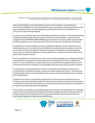 Elaborado por: Equipo Univ ersidad del Valle en desarrollo del Conv enio interadministrativ o de asociación No. 4143.0.27.016-2015
suscrito entre el Municipio de Santiago de Cali – Secretaría de Educación Municipal y la Univ ersidad del Valle
PAGE *
MERGEF
ORMAT
13
Ante laposibilidadde unadiscapacidadfísica,visual,motriz,oauditiva,usaraplicacioneso
herramientasadaptadoscomoporejemplotalkit,Jaws,oleertodoparaleerdocumentosenvozalta
que son gratuitos,de fácil usoy descarga.Que ayudaráal aprendizaje de losestudiantesya su
inclusiónenel procesode aprendizaje.
En cuanto a losestudiantesque tienendificultadesparaexpresarsusideas,si ladificultadesbastante
complejaparapararse ante el grupoy realizarunaponenciao presentación, se puede valerde
programascomo POWTOON o MOVIE MAKER y generarvídeoenloscualespuedenexpresarse ante
el público,grabandosuvoz, para exponerde acuerdoa lorequerido,yproyectarloante el grupo.
Estudiantesconlimitación auditiva:aunque enlapoblaciónobjetode estudio,actualmente nose
contemplaeste caso,nose descarta laposibilidadque se puedapresentarencualquiermomento,
por lotanto se utilizaráunaaplicaciónque permitatraducirel lenguajede señasal lenguajeque
desee,comoesel software Signslator,conel que podráncrear suspropiosvideosde traduccionesy
poderrepetircuandolodeseen.
Para losestudiantesconlimitacionesvisuales,nonecesariamente ciegos;se lesconfiguralastabletas
con tamañosde fuentesgrandes,reduciendoel brilloyaumentando,asímismo,el tamañode su
íconos. En casos específicosse lesharánnotasde voz o se podrá utilizarlagrabadorade voz con la
herramientaScreencast-o-matikque sirveparagrabar notasde voz que luegose puedencompartir.
Los estudiantescondiscapacidadfísicaomotora,el ambiente de aprendizajese realizaráenla
primeraplantao zonabaja del colegio,cuandoestasituaciónllegueapresentarse. Losestudiantes
tambiénpodránutilizarunaherramientaparacomunicarse através de pictogramascon unsoftware
como Pictodroidlite.
Estudiantescontalentosycapacidadesexcepcionales:Se utilizaranestacaracterísticacomouna
fortaleza,yaque estosestudiantespodránsermonitoresde suspropioscompañerosypotencializar
enentre paresel desarrollode competencias,atravésde aplicacionesparaayudara suscompañeros,
enespecial alosque tenganalgunadiscapacidad.
Tribusurbanas,estudiantesconextraedad,grupospertenecientesacomunidadesétnicas,identidad
sexual:A ellosse lespermitiráel libre desarrollode lapersonalidadatravésde lalibre expresiónyel
fortalecimientode sustalentospormediode expresionesartísticas,deportivasyculturalesque
contribuyanal logrode sus objetivosyproyectode vida.
 