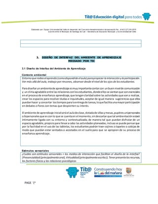 Elaborado por: Equipo Univ ersidad del Valle en desarrollo del Conv enio interadministrativ o de asociación No. 4143.0.27.016-2015
suscrito entre el Municipio de Santiago de Cali – Secretaría de Educación Municipal y la Univ ersidad del Valle
PAGE *
MERGEF
ORMAT
13
3. DISEÑO DE INTERFAZ DEL AMBIENTE DE APRENDIZAJE
MEDIADO POR TIC
3.1 Diseño de Interfaz del Ambiente de Aprendizaje
Contexto ambiental
Entorno querodea alaprendiz(comodispondrán elaula) parapropiciar la interacción y la participación.
Ver más allá del aula, trabajo por rincones, observar desde el nivel de los ojos de los estudiantes.
Paradiseñarunambientede aprendizaje esmuyimportantecontarcon unbuennivelde comunicación
y unclimaagradable entre lasrelacionesconlosestudiantes,dondeellosse sientanque sonesenciales
en el procesode enseñanza-aprendizaje,que tenganclaridadsobre las actividadesque vana realizar,
crear los espacios para resolver dudas e inquietudes, aceptar de igual manera sugerencias que ellos
puedanhacer yconcertar lostiemposparalaentregade tareas,loquefacilitaunamayorparticipación
en debates o foros con temas que despierten su interés.
El ambiente de aprendizaje inicialseráel auladeclase,dotadade sillasymesas,pupitresunipersonales
o bipersonalesque escon lo que se cuentaen el momento,sindescartar que tal ambientaciónestará
íntimamente ligada con su entorno y contextualizada; de manera tal que puedan disfrutar de un
espacioagradable,propiciopara llevara cabo las actividadesplaneadas,inclusose puede pensarque
por la facilidad en el uso de las tabletas, los estudiantes podrán traer cojines o tapetes o cobijas de
modo que puedan estar sentados o acostados en el suelo para que se apropien de su proceso de
enseñanza aprendizaje.
Estímulos sensoriales
¿Cuáles son estímulos sensoriales + los medios de interacción que facilitan el diseño de la interfaz?
(Presencialidad (principalmenteoral),Virtualidad(principalmenteescrita)).Tenerpresentelosrecursos,
los factores físicos y las relaciones psicológicas
 