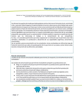 Elaborado por: Equipo Univ ersidad del Valle en desarrollo del Conv enio interadministrativ o de asociación No. 4143.0.27.016-2015
suscrito entre el Municipio de Santiago de Cali – Secretaría de Educación Municipal y la Univ ersidad del Valle
PAGE *
MERGEF
ORMAT
13
Se ubicaranlospupitresde modoque todospodamosvernos,bienseaenformade círculo,semicírculo
o de u, para que todostengamosla oportunidadde mirarnosy observarnoscómotrabaja cada quien,
se podrá decorarel espacioconfrasesque invitenacrearconcienciadel sentidode pertenenciaporsu
propioespacioo frasesde motivaciónpersonal,asímismose podráusar una música suave,estilizada,
clásica que ayude a los estudiantesaalcanzar nivelesaltosde concentración,conbuena ventilacióny
aromas agradables que permitan tener un espacio confortable para el desarrollo de las actividades
propuestas,que puedanasumirsu autonomíade ir al baño cuandolo requieransinpedirpermiso,de
manera que no interrumpa el trabajo y la concentración de sus compañeros.
Es más, si lo considera pertinente usar otros espacios de la institución que le permitan estar más
cómodos y dedicados a la producción y desarrollo de sus capacidades cognitivas, sensoriales y
emocionales.
De ser posible y previa concertación con los estudiantes, tener una bandeja con diferentes tipos de
frutas de manera tal que cada uno pueda aportar de lo que tiene en sus casas y comer dulces sanos
durante el desarrollo de las diferentes actividades.
Vías de comunicación
¿Cuálesson las víasde comunicación utilizadaspara elenvío,la recepción y la retroalimentación delas
actividades?
Los canalesde comunicaciónque permitiránal estudiante compartirsusproduccionesson:
● Blog:es unespaciovirtual que le permitirácompartirsusproduccionesyaprenderde las
opinionesde losotros
● Salonde clase:espaciode interacciónentre paresydocentesque facilitalaproducción
personal ycolectivaatravésdel trabajo colaborativo
● Correoelectrónicoyredessociales:Facilidadparacompartirevidenciasdigitalescomo
fotografíasy videos,loque mejoralacomunicaciónentre pares.
● Forosy chat: lo que mejoraríaconsiderablemente laparticipaciónde estudiantesydocentes
enel intercambiode opinionesyenel enriquecimientodel aprendizaje colaborativo.
● Los estudiantestambiénpodránhacerusoasertivode laWeb2.0 y todassus herramientas,
google+,diálogoasertivocontinuoyefectivoconotrosrecursosnotecnológicoscomosonlas
 