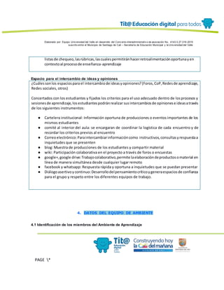 Elaborado por: Equipo Univ ersidad del Valle en desarrollo del Conv enio interadministrativ o de asociación No. 4143.0.27.016-2015
suscrito entre el Municipio de Santiago de Cali – Secretaría de Educación Municipal y la Univ ersidad del Valle
PAGE *
MERGEF
ORMAT
13
listasde chequeo,lasrúbricas,lascualespermitiránhacerretroalimentaciónoportunayen
contextoal procesode enseñanza-aprendizaje
Espacio para el intercambio de ideas y opiniones
¿Cuálessonlos espaciospara el intercambiode ideasyopiniones?(Foros,CoP,Redesde aprendizaje,
Redes sociales, otros)
Concertados con los estudiantes y fijados los criterios para el uso adecuado dentro de losprocesos y
sesionesde aprendizaje,losestudiantespodránrealizar susintercambiosde opinionese ideasatravés
de los siguientes instrumentos:
● Cartelera institucional: Información oportuna de producciones o eventos importantes de los
mismos estudiantes
● comité al interior del aula: se encargaran de coordinar la logística de cada encuentro y de
recordar los criterios previos al encuentro
● Correoelectrónico:Paraintercambiarinformacióncomo instructivos,consultasyrespuestaa
inquietudes que se presenten
● blog: Muestra de producciones de los estudiantes y compartir material
● wiki: Participación colaborativa en el proyecto a través de foros o encuestas
● google+,google drive:Trabajocolaborativo,permite laelaboracióndeproductosomaterial en
línea de manera simultánea desde cualquier lugar remoto
● facebook y whatsapp: Respuesta rápida y oportuna a inquietudes que se puedan presentar
● Diálogoasertivoycontinuo:Desarrollodelpensamientocríticoygeneraespaciosde confianza
para el grupo y respeto entre los diferentes equipos de trabajo.
4. DATOS DEL EQUIPO DE AMBIENTE
4.1 Identificación de los miembros del Ambiente de Aprendizaje
 