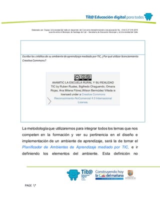 Elaborado por: Equipo Univ ersidad del Valle en desarrollo del Conv enio interadministrativ o de asociación No. 4143.0.27.016-2015
suscrito entre el Municipio de Santiago de Cali – Secretaría de Educación Municipal y la Univ ersidad del Valle
PAGE *
MERGEF
ORMAT
13
Escriba los créditosde su ambientedeaprendizajemediado porTIC,¿Porquéutilizar licenciamiento
CreativeCommons?
La metodologíaque utilizaremos para integrar todos los temas que nos
competen en la formación y ver su pertinencia en el diseño e
implementación de un ambiente de aprendizaje, será la de tomar el
Planificador de Ambientes de Aprendizaje mediado por TIC, e ir
definiendo los elementos del ambiente. Esta definición no
 