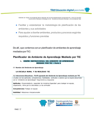 Elaborado por: Equipo Univ ersidad del Valle en desarrollo del Conv enio interadministrativ o de asociación No. 4143.0.27.016-2015
suscrito entre el Municipio de Santiago de Cali – Secretaría de Educación Municipal y la Univ ersidad del Valle
PAGE *
MERGEF
ORMAT
13
● Facilitar y estandarizar la metodología de planificación de los
ambientes y sus actividades
● Para ayudar a diseñar ambientes,productos yprocesos segúnlos
requisitos y funciones previstas
De allí, que contemos conun planificador de ambientes de aprendizaje
mediados porTIC:
Planificador de Ambiente de Aprendizaje Mediado por TIC
1. DISEÑO INSTRUCCIONAL DEL AMBIENTE DE APRENDIZAJE
MEDIADO POR TIC – Parte A
1.1 Nombre del Ambiente de Aprendizaje
LA ESCUELA RURAL Y SU REALIDAD TIC
1.2 Intenciones Educativas - Perfil egresado del Ambiente de Aprendizaje mediado por TIC
¿Cuáles son las aptitudes, competencias, habilidades, actitudes y valores que se espera desarrollar
con el Ambiente de Aprendizaje? Argumente su respuesta
Aptitudes: Emprendedor/a, capacidad de iniciativa,Capacidad para trabajar en equipo,
cooperación, Amor por la naturaleza y a los animales
Competencias: Trabajo en equipo
Habilidad: Relaciones interpersonales
 