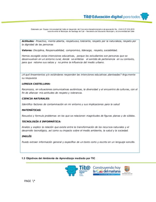 Elaborado por: Equipo Univ ersidad del Valle en desarrollo del Conv enio interadministrativ o de asociación No. 4143.0.27.016-2015
suscrito entre el Municipio de Santiago de Cali – Secretaría de Educación Municipal y la Univ ersidad del Valle
PAGE *
MERGEF
ORMAT
13
Actitudes: Proactivo, mente abierta, respetuoso, tolerante, respeto por la naturaleza, respeto por
la dignidad de las personas
Valores: Disciplina, Responsabilidad, compromiso, liderazgo, respeto, sociabilidad.
Hemos escogido estas intenciones educativas, porque los estudiantes son personas que se
desenvuelven en un entorno rural, donde se enfatiza el sentido de pertenencia en su contexto,
para que retome sus raíces y no prime la influencia del medio urbano.
¿A qué lineamientos y/o estándares responden las intenciones educativas planteadas? Argumente
su respuesta
LENGUA CASTELLANA:
Reconozco, en situaciones comunicativas auténticas, la diversidad y el encuentro de culturas, con el
fin de afianzar mis actitudes de respeto y tolerancia.
CIENCIA NATURALES:
Identifico factores de contaminación en mi entorno y sus implicaciones para la salud
MATEMÁTICAS:
Resuelvo y formulo problemas en los que se relacionen magnitudes de figuras planas y de sólidos.
TECNOLOGÍA E INFORMÁTICA:
Analizo y explico la relación que existe entre la transformación de los recursos naturales y el
desarrollo tecnológico, así como su impacto sobre el medio ambiente, la salud y la sociedad.
INGLÉS
Puedo extraer información general y específica de un texto corto y escrito en un lenguaje sencillo.
1.3 Objetivos del Ambiente de Aprendizaje mediado por TIC
 