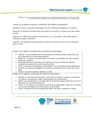 Elaborado por: Equipo Univ ersidad del Valle en desarrollo del Conv enio interadministrativ o de asociación No. 4143.0.27.016-2015
suscrito entre el Municipio de Santiago de Cali – Secretaría de Educación Municipal y la Univ ersidad del Valle
PAGE *
MERGEF
ORMAT
13
¿Cuáles son los objetivos cognitivos o declarativos del Ambiente de Aprendizaje?
Identificar causas y consecuencias derivadas del uso de artefactos tecnológicos en mi entorno.
Reconocer los factores de contaminación que existen en mi entorno y la forma como ellos alteran
la salud
Relacionar las diferentes situaciones comunicativas con la diversidad cultural para afianzar
actitudes de respeto y tolerancia
Relacionar las magnitudes de figuras planas y el área de un terreno con los insumos necesarios
para un cultivo
¿Cuáles son los objetivos procedimentales del Ambiente de Aprendizaje?
● Capacitar a los estudiantes en el uso adecuado de los diversos equipos electrónicos que
hay a disposición de la comunidad educativa
● Diferenciar los factores de contaminación de acuerdo a la gravedad que cada situación
implica en su entorno
● Desarrollar diferentes situaciones comunicativas en las que se evidencian aspectos
característicos propios de una comunicación asertiva
● Crear un ambiente de aprendizaje contextualizado en la Institución Educativa Villacarmelo.
● Fortalecer las prácticas pedagógicas de maestros y estudiantes dentro y fuera del aula de
clase
● Resolver situaciones problema aplicados al campo
¿Cuáles son los objetivos actitudinales del Ambiente de Aprendizaje?
● Participar en situaciones comunicativos en las cuales se propicie el respeto y la tolerancia
con relación a las opiniones e ideas manifestadas por los interlocutores
● Motivar a los estudiantes en el uso adecuado de los diversos equipos electrónicos que hay a
disposición de la comunidad educativa.
● Formar en los maestros y estudiantes la cultura del autoaprendizaje a partir de su contexto
y las nuevas tecnologías de la comunicación y la información
● Valorar la importancia de la tecnología para facilitar los cálculos aplicados al campo.
 