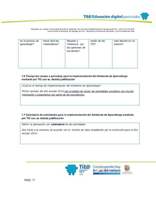 Elaborado por: Equipo Univ ersidad del Valle en desarrollo del Conv enio interadministrativ o de asociación No. 4143.0.27.016-2015
suscrito entre el Municipio de Santiago de Cali – Secretaría de Educación Municipal y la Univ ersidad del Valle
PAGE *
MERGEF
ORMAT
13
en el proceso de
aprendizaje?
hacer fácil las
matemáticas?
Respeto y
Tolerancia por
las opiniones de
los demás?
medio de las
TIC?
más afectan en mi
entorno?
1.6 Tiempo (en meses o periodos) para la implementación del Ambiente de Aprendizaje
mediado por TIC con su debida justificación
¿Cuál es el tiempo de implementación del Ambiente de Aprendizaje?
Primer período del año escolar 2016 con el objeto de iniciar las actividades escolares con mucha
motivación y expectativa por parte de los estudiantes.
1.7 Calendario de actividades para la implementación del Ambiente de Aprendizaje mediado
por TIC con su debida justificación
Definir la planeación con calendario de las actividades
Dos horas a la semana, de acuerdo con el horario de clase establecido por la institución para el año
escolar 2016.
 