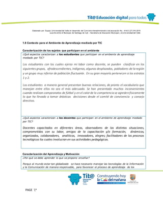 Elaborado por: Equipo Univ ersidad del Valle en desarrollo del Conv enio interadministrativ o de asociación No. 4143.0.27.016-2015
suscrito entre el Municipio de Santiago de Cali – Secretaría de Educación Municipal y la Univ ersidad del Valle
PAGE *
MERGEF
ORMAT
13
1.8 Contexto para el Ambiente de Aprendizaje mediado por TIC
Caracterización de los sujetos que participan en el ambiente
¿Qué aspectos caracterizan a los estudiantes que participan en el ambiente de aprendizaje
mediado por TIC?
Los estudiantes con los cuales ejerzo mi labor como docente, se pueden clasificar en los
siguientes grupos, afrodescendientes, indígenas, algunos desplazados, pobladores de la región
y un grupo muy inferior de población fluctuante. En su gran mayoría pertenecen a los estratos
1 y 2.
Los estudiantes a manera general presentan buenas relaciones, de pronto el vocabulario que
manejan entre ellos no sea el más adecuado. Se han presentado muchos inconvenientes
cuando realizan campeonatos de fútbol y en el calor de la competencia se agreden físicamente
lo que ha llevado a tomar drásticas decisiones desde el comité de convivencia y consejo
directivo.
¿Qué aspectos caracterizan a los docentes que participan en el ambiente de aprendizaje mediado
por TIC?
Docentes capacitados en diferentes áreas, observadores de las distintas situaciones,
comprometidos con su labor, amigos de la capacitación y/o formación, dinámicos,
organizados, colaboradores, analiticos, innovadores, alegres; facilitadores de los procesos
tecnológicos los cuales involucran en sus actividades pedagógicas.
Caracterización del Aprendizaje y Motivación
¿Por qué se debe aprender lo que se propone enseñar?
Porque al mundo estar tan globalizado se hace necesario manejar las tecnologías de la Información
y la Comunicación de manera responsable, para favorecer el proceso de aprendizaje de los
 