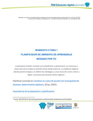 Elaborado por: Equipo Univ ersidad del Valle en desarrollo del Conv enio interadministrativ o de asociación No. 4143.0.27.016-2015
suscrito entre el Municipio de Santiago de Cali – Secretaría de Educación Municipal y la Univ ersidad del Valle
MOMENTO II TEMA 1
PLANIFICADOR DE AMBIENTE DE APRENDIZAJE
MEDIADO POR TIC
La planeación también conocida como planificación o planeamiento, es el proceso a
través del cual se analiza la situación actual (dónde estamos), se establecen objetivos
(dónde queremos llegar) y se definen las estrategias y cursos de acción (cómo vamos a
llegar), necesarios para alcanzar dichos objetivos1
.
Planificar consiste en construir un curso de acción con el propósito de
alcanzar determinados objetivos. (Díaz, 2005)
Importancia de la planeación o planificación
1
Fuente: GESTIOPOLIS http://www.gestiopolis.com/herramientas-de-planeacion-administrativa/
 