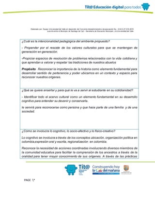 Elaborado por: Equipo Univ ersidad del Valle en desarrollo del Conv enio interadministrativ o de asociación No. 4143.0.27.016-2015
suscrito entre el Municipio de Santiago de Cali – Secretaría de Educación Municipal y la Univ ersidad del Valle
PAGE *
MERGEF
ORMAT
13
¿Cuál es la intencionalidad pedagógica del ambiente propuesto?
- Propender por el rescate de los valores culturales para que se mantengan de
generación en generación.
-Propiciar espacios de resolución de problemas relacionados con la vida cotidiana y
que aprendan a valorar y respetar las tradiciones de nuestros abuelos
Propósito Reconocer la importancia de la historia como elemento fundamental para
desarrollar sentido de pertenencia y poder ubicarnos en un contexto y espacio para
reconocer nuestros orígenes.
¿Qué se quiere enseñar y para qué le va a servir al estudiante en su cotidianidad?
- Identificar todo el acervo cultural como un elemento fundamental en su desarrollo
cognitivo para entender su devenir y conservarla.
le servirá para reconocerse como persona y que hace parte de una familia y de una
sociedad.
¿Cómo se involucra lo cognitivo, lo socio-afectivo y lo físico-creativo?
Lo cognitivo se involucra a través de los conceptos ubicación, organización política en
colombia,expresión oral y escrita, regionalización en colombia.
Reconoce la necesidad de acciones coordinadas involucrando diversos miembros de
la comunidad educativa para facilitar la comprensión de los ancestros a través de la
oralidad para tener mayor conocimiento de sus orígenes. A través de las prácticas
 