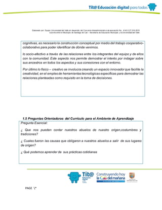 Elaborado por: Equipo Univ ersidad del Valle en desarrollo del Conv enio interadministrativ o de asociación No. 4143.0.27.016-2015
suscrito entre el Municipio de Santiago de Cali – Secretaría de Educación Municipal y la Univ ersidad del Valle
PAGE *
MERGEF
ORMAT
13
cognitivas, es necesario la construcción conceptual por medio del trabajo cooperativo-
colaborativo para poder identificar de dónde venimos.
lo socio-afectivo a través de las relaciones entre los integrantes del equipo y de ellos
con la comunidad. Este aspecto nos permite demostrar el interés por indagar sobre
sus ancestros en todos los aspectos y sus conexiones con el entorno.
Por último lo físico – creativo se involucra creando un espacio innovador que facilite la
creatividad, en el empleode herramientas tecnológicas específicas para demostrar las
relaciones planteadas como requisito en la toma de decisiones.
1.5 Preguntas Orientadoras del Currículo para el Ambiente de Aprendizaje
Pregunta Esencial:
¿ Que nos pueden contar nuestros abuelos de nuestro origen,costumbres y
tradiciones?
¿ Cuales fueron las causas que obligaron a nuestros abuelos a salir de sus lugares
de origen?
¿ Qué podemos aprender de sus prácticas cotidianas
 