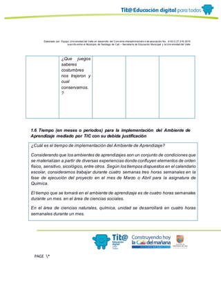 Elaborado por: Equipo Univ ersidad del Valle en desarrollo del Conv enio interadministrativ o de asociación No. 4143.0.27.016-2015
suscrito entre el Municipio de Santiago de Cali – Secretaría de Educación Municipal y la Univ ersidad del Valle
PAGE *
MERGEF
ORMAT
13
¿Que juegos
saberes
costumbres
nos trajeron y
cual
conservamos.
?
1.6 Tiempo (en meses o periodos) para la implementación del Ambiente de
Aprendizaje mediado por TIC con su debida justificación
¿Cuál es el tiempo de implementación del Ambiente de Aprendizaje?
Considerando que los ambientes de aprendizajes son un conjunto de condiciones que
se materializan a partir de diversas experiencias donde confluyen elementos de orden
físico, sensitivo, sicológico, entre otros. Según los tiempos dispuestos en el calendario
escolar, consideramos trabajar durante cuatro semanas tres horas semanales en la
fase de ejecución del proyecto en el mes de Marzo o Abril para la asignatura de
Química.
El tiempo que se tomará en el ambiente de aprendizaje es de cuatro horas semanales
durante un mes. en el área de ciencias sociales.
En el área de ciencias naturales, química, unidad se desarrollará en cuatro horas
semanales durante un mes.
 