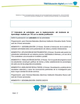 Elaborado por: Equipo Univ ersidad del Valle en desarrollo del Conv enio interadministrativ o de asociación No. 4143.0.27.016-2015
suscrito entre el Municipio de Santiago de Cali – Secretaría de Educación Municipal y la Univ ersidad del Valle
PAGE *
MERGEF
ORMAT
13
1.7 Calendario de actividades para la implementación del Ambiente de
Aprendizaje mediado por TIC con su debida justificación
Definir la planeación con calendario de las actividades
Programación para Ciencias Naturales (Química) Institución Educativa Santo Tomás
será de 3 horas semanales
MOMENTO 1: SENSIBILIZACIÓN. (3 Horas). Durante el transcurso de la sesión se
realizará actividades tales como presentación de videos y charlas introductorias.
MOMENTO2: APLICACIÓN DE INSTRUMENTOS.(3 Horas). Durante esta sesión los
estudiantes valiéndose de sus saberes previos, habilidades e intereses, y el uso de la
Tics contestaran una encuesta en la tablet o portátil.
MOMENTO 3: TABULACIÓN DE DATOS. (3 Horas). Con la ayuda del programa excel
los estudiantes construyen gráficas de barras y tortas estableciendo los porcentajes
de cada una de las preguntas encuestadas.
MOMENTO 4: ANÁLISIS DE RESULTADOS. (3 Horas). Socialización y análisis de los
resultados obtenidos y sacar las conclusiones pertinentes de la investigación para
tener mayor claridad de dónde venimos.
Programación para Ciencias Naturales (Química) Institución Educativa Nuevo Latir
será de 4 horas semanales
MOMENTO 1: SENSIBILIZACIÓN. ENERO 29/2016
 