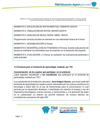 Elaborado por: Equipo Univ ersidad del Valle en desarrollo del Conv enio interadministrativ o de asociación No. 4143.0.27.016-2015
suscrito entre el Municipio de Santiago de Cali – Secretaría de Educación Municipal y la Univ ersidad del Valle
PAGE *
MERGEF
ORMAT
13
MOMENTO 2: APLICACIÓN DE INSTRUMENTOS. FEBRERO 25/2016
MOMENTO 3: TABULACIÓN DE DATOS. MARZO 22/2016
MOMENTO 4: ANÁLISIS DE RESULTADOS. ABRIL 18/2016
Programación ciencias sociales se realizará en una intensidad horaria de 4 horas
MOMENTO 1: SENSIBILIZACIÓN (2 Horas)
MOMENTO 2: DESARROLLO DE ACTIVIDADES.(10 Horas). durante este periodo de
tiempo se realizarán las actividades que se proponen en el desarrollo del proyecto.
MOMENTO 3: EVALUACIÓN. ( 2 Horas) se realizarán las evaluaciones pertinente a
cada actividad.
1.8 Contexto para el Ambiente de Aprendizaje mediado por TIC
Caracterización de los sujetos que participan en el ambiente
¿Qué aspectos caracterizan a los estudiantes que participan en el ambiente de
aprendizaje mediado por TIC?
Los estudiantes de la Institución educativa José Holguín Garcés, que harán parte del
ambiente de aprendizaje son sujetos activos interesados por los nuevos cambios en la
tecnología y sobre todo en el uso de herramientas para la comunicación, lo cual
permite que se desarrollen destrezas o habilidades con relación al manejo y uso de
dispositivos tecnológicos, nuevos recursos y herramientas y a la aplicación de estas
en la cotidianidad. Lo anterior les permite fortalecer de manera efectiva las
competencias necesarias del siglo XXI.
 