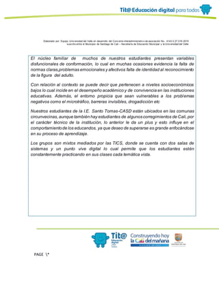 Elaborado por: Equipo Univ ersidad del Valle en desarrollo del Conv enio interadministrativ o de asociación No. 4143.0.27.016-2015
suscrito entre el Municipio de Santiago de Cali – Secretaría de Educación Municipal y la Univ ersidad del Valle
PAGE *
MERGEF
ORMAT
13
El núcleo familiar de muchos de nuestros estudiantes presentan variables
disfuncionales de conformación, lo cual en muchas ocasiones evidencia la falta de
normas claras,problemas emocionales y afectivos falta de identidad al reconocimiento
de la figura del adulto.
Con relación al contexto se puede decir que pertenecen a niveles socioeconómicos
bajos lo cual incide en el desempeño académico y de convivencia en las instituciones
educativas. Además, el entorno propicia que sean vulnerables a los problemas
negativos como el microtráfico, barreras invisibles, drogadicción etc
Nuestros estudiantes de la I.E. Santo Tomas-CASD están ubicados en las comunas
circunvecinas, aunque también hay estudiantes de algunoscorregimientos de Cali, por
el carácter técnico de la institución, lo anterior le da un plus y esto influye en el
comportamientode los educandos, ya que deseo de superarse es grande enfocándose
en su proceso de aprendizaje.
Los grupos son mixtos mediados por las TICS, donde se cuenta con dos salas de
sistemas y un punto vive digital lo cual permite que los estudiantes estén
constantemente practicando en sus clases cada temática vista.
 
