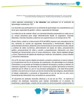 Elaborado por: Equipo Univ ersidad del Valle en desarrollo del Conv enio interadministrativ o de asociación No. 4143.0.27.016-2015
suscrito entre el Municipio de Santiago de Cali – Secretaría de Educación Municipal y la Univ ersidad del Valle
PAGE *
MERGEF
ORMAT
13
¿Qué aspectos caracterizan a los docentes que participan en el ambiente de
aprendizaje mediado por TIC?
Los docentes que participamos en el ambiente de aprendizaje nos caracterizamos por
tener gran capacidad de gestión, críticos, capacidad de liderazgo
La institución es de carácter oficial, con docentes titulados preparados en cada uno en
su campo disciplinar para dirigir eficientemente desde su asignatura. Ciencias
Naturales, Ciencias Sociales y Química con experiencias en el manejo de las TIC.
Álvaro Galvis, citado en el documento 2019 del MEN, propone usos educativos de las
tics, teniendo en cuenta las siguientes dimensiones y herramientas: Mejorar la
productividad individual,utilizando como herramientas la comunicaciónescrita, cálculo
y análisis de datos numéricos, administración de bases de datos, procesamiento
gráfico, procesamiento de video y sonido y presentaciones; Interacción con otros
mediado por herramientas como el correo electrónico, chats, diarios digitales (blogs)
y, foros; Exploración de objetos de estudio por medio de: simuladores, cursos virtuales
y lecciones interactivas.
Con el fin de crear nuevos objetos de estudio y ampliar y preservar el acervo cultural.
La incorporación de tics en el proceso de enseñanza y de aprendizaje en el contexto
Colombiano, no se puede ver limitada a la dotación de equipos y acceso a internet. Es
necesario capacitar a los docentes de tal manera que puedan aprovechar el enorme
potencial que le ofrece su uso en los procesos pedagógicos, y de esta forma poder
orientar a los alumnos en el buen uso de las herramientas tecnológicas, desarrollando
el trabajo colaborativo y poniendo al descubierto el uso de las tics no solo como
herramienta de información sino convertirla en conocimiento.
El desarrollo de actitudes docentes efectivas y el uso de las TICs , le imprime al
profesor las destrezas necesarias para realizar actividades en el proceso de
enseñanza y aprendizaje, a través de las cuales los alumnos pueden experimentar la
 