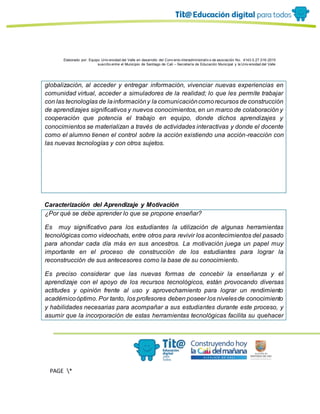 Elaborado por: Equipo Univ ersidad del Valle en desarrollo del Conv enio interadministrativ o de asociación No. 4143.0.27.016-2015
suscrito entre el Municipio de Santiago de Cali – Secretaría de Educación Municipal y la Univ ersidad del Valle
PAGE *
MERGEF
ORMAT
13
globalización, al acceder y entregar información, vivenciar nuevas experiencias en
comunidad virtual, acceder a simuladores de la realidad; lo que les permite trabajar
con las tecnologías de lainformacióny la comunicacióncomorecursos de construcción
de aprendizajes significativos y nuevos conocimientos, en un marco de colaboración y
cooperación que potencia el trabajo en equipo, donde dichos aprendizajes y
conocimientos se materializan a través de actividades interactivas y donde el docente
como el alumno tienen el control sobre la acción existiendo una acción-reacción con
las nuevas tecnologías y con otros sujetos.
Caracterización del Aprendizaje y Motivación
¿Por qué se debe aprender lo que se propone enseñar?
Es muy significativo para los estudiantes la utilización de algunas herramientas
tecnológicas como videochats, entre otros para revivir los acontecimientos del pasado
para ahondar cada día más en sus ancestros. La motivación juega un papel muy
importante en el proceso de construcción de los estudiantes para lograr la
reconstrucción de sus antecesores como la base de su conocimiento.
Es preciso considerar que las nuevas formas de concebir la enseñanza y el
aprendizaje con el apoyo de los recursos tecnológicos, están provocando diversas
actitudes y opinión frente al uso y aprovechamiento para lograr un rendimiento
académicoóptimo. Por tanto, los profesores deben poseer los nivelesde conocimiento
y habilidades necesarias para acompañar a sus estudiantes durante este proceso, y
asumir que la incorporación de estas herramientas tecnológicas facilita su quehacer
 