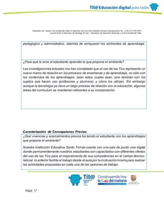 Elaborado por: Equipo Univ ersidad del Valle en desarrollo del Conv enio interadministrativ o de asociación No. 4143.0.27.016-2015
suscrito entre el Municipio de Santiago de Cali – Secretaría de Educación Municipal y la Univ ersidad del Valle
PAGE *
MERGEF
ORMAT
13
pedagógico y administrativo, además de enriquecer los ambientes de aprendizaje.
¿Para qué le sirve al estudiante aprender lo que propone el ambiente?
Las investigaciones actuales nos han constatado que el uso de las Tics representa un
nuevo marco de relación en los procesos de enseñanza y de aprendizaje, no sólo con
los contenidos de los aprendizajes, sean estos cuales sean, sino también con los
sujetos que hacen uso (profesores y alumnos), y cómo los utilizan. Sin embargo
aunque la tecnología ya lleva un largo proceso de relación con la educación, algunas
áreas del currículum se mantienen reticentes a su incorporación.
Caracterización de Concepciones Previas
¿Qué vivencias y acercamientos previos ha tenido el estudiante con los aprendizajes
que propone el ambiente?
Nuestra Institución Educativa Santo Tomás cuenta con una sala de punto vive digital
donde permanentemente nuestros estudiantes son capacitados con diferentes ofertas
del uso de las Tics para el mejoramiento de sus competencias en el campo técnico-
laboral. lo anterior facilita el trabajo desde el aula por la motivaciónmismapara realizar
las actividades propuestas en cada una de las sesiones de trabajo.
 