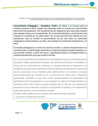 Elaborado por: Equipo Univ ersidad del Valle en desarrollo del Conv enio interadministrativ o de asociación No. 4143.0.27.016-2015
suscrito entre el Municipio de Santiago de Cali – Secretaría de Educación Municipal y la Univ ersidad del Valle
PAGE *
MERGEF
ORMAT
13
Conocimiento Pedagógico - Disciplinar (PCK): Se refiere a la manera como el
maestro presenta el tema, adapta los materiales, tiene en cuenta los conocimientos
previos de los estudiantes. Son las decisiones de adaptación que hace cada maestro
para trabajar el tema con los estudiantes. Es el conocimientotípico y exclusivode cada
maestro en el sentido de “su saber hacer” con el conocimiento en la relación con sus
estudiantes. Aquí se escribe la argumentación de por qué todos los elementos
pedagógicos seleccionados y no otros, para trabajar los contenidos disciplinares y no
otros.
El modelo pedagógico en el área de ciencias sociales a utilizar principalmente es el
constructivista y el aprendizaje significativo a través de pregunta problematizadora, ya
que permite construir a partir del hacer y significativo porque se trabajara desde su
cotidianidad teniendo como eje central la familia.
Es un marco explicativo que partiendo de la consideración social y socializadora de la
educación, integra aportaciones diversas cuyo denominador común lo constituye en
hecho que el conocimiento se construye. La escuela promueve el desarrollo en la
medida en que promueve la actividad mental constructiva del estudiante, entendiendo
que es una persona única, irrepetible, pero perteneciente a un contexto y un grupo
social determinado que influyen en él. La educación es motor para el desarrollo
globalmente entendido, lo que hace incluir necesariamente las capacidades de
equilibrio personal, de pertenencia a una sociedad, las relaciones interpersonales y el
desarrollo motriz. Por lo tanto se puede aseverar que es fruto de una construcción
personal en la que interviene la familia, la comunidad, el contexto y no solamente el
sujeto que aprende, o lo que enseña la escuela.
En este modelo pretendo como docente tener presente estas preguntas
1- ¿qué tipo de sujeto quiero formar?
 