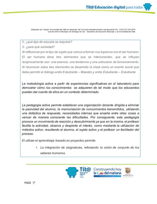 Elaborado por: Equipo Univ ersidad del Valle en desarrollo del Conv enio interadministrativ o de asociación No. 4143.0.27.016-2015
suscrito entre el Municipio de Santiago de Cali – Secretaría de Educación Municipal y la Univ ersidad del Valle
PAGE *
MERGEF
ORMAT
13
2- ¿qué tipo de escuela se requiere?
3- ¿para qué sociedad?
Al reflexionar por el tipo de sujeto que vamos a formar nos topamos con el ser humano:
El ser humano tiene tres elementos que se interconectan, que se influyen
recíprocamente son: una esencia, una tendencia y una estructura de funcionamiento.
Al reconocer estos tres elementos se desarrolla la clase como un evento social que
debe permitir el diálogo entre Estudiante – Maestro y entre Estudiante – Estudiante
La metodología activa a partir de experiencias significativas en el laboratorio para
demostrar cómo los conocimientos se adquieren de tal modo que los educandos
puedan dar cuenta de ellos en un contexto determinado.
La pedagogía activa permite establecer una organización docente dirigida a eliminar
la pasividad del alumno, la memorización de conocimientos transmitidos, utilizando
una didáctica de respuesta, necesidades internas que enseña entre otras cosas a
vencer de manera consciente las dificultades. Por consiguiente, esta pedagogía
provoca un movimiento de reacción y descubrimiento ya que en la misma, el profesor
facilita la actividad, observa y despierta el interés, como mediante la utilización de
métodos activo, resultando el alumno, el sujeto activo y el profesor un facilitador del
proceso.
El utilizar el aprendizaje basado en proyectos permite:
1. La integración de asignaturas, reforzando la visión de conjunto de los
saberes humanos.
 