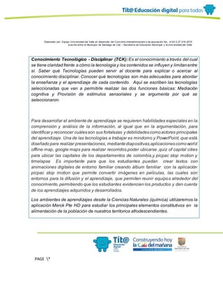 Elaborado por: Equipo Univ ersidad del Valle en desarrollo del Conv enio interadministrativ o de asociación No. 4143.0.27.016-2015
suscrito entre el Municipio de Santiago de Cali – Secretaría de Educación Municipal y la Univ ersidad del Valle
PAGE *
MERGEF
ORMAT
13
Conocimiento Tecnológico - Disciplinar (TCK):Es el conocimiento a través del cual
se tiene claridad frente a cómo la tecnología y los contenidos se influyen y limitanentre
sí. Saber qué Tecnologías pueden servir al docente para explicar o acercar al
conocimiento disciplinar. Conocer qué tecnologías son más adecuadas para abordar
la enseñanza y el aprendizaje de cada contenido. Aquí se escriben las tecnologías
seleccionadas que van a permitirle realizar las dos funciones básicas: Mediación
cognitiva y Provisión de estímulos sensoriales y se argumenta por qué se
seleccionaron.
Para desarrollar el ambiente de aprendizaje se requieren habilidades especiales en la
comprensión y análisis de la información, al igual que en la argumentación, para
identificar y reconocer cuálesson sus fortalezas y debilidadescomoactores principales
del aprendizaje. Una de las tecnologías a trabajar es mindomo y PowerPoint, que está
diseñado para realizar presentaciones, mediantediapositivas,aplicacionescomoworld
offline map, google maps para realizar recorridos,poder ubicarse ,quiz of capital cities
para ubicar las capitales de los departamentos de colombia,y picpac stop motion y
timelapse Es importante para que los estudiantes puedan crear textos con
animaciones digitales de entorno familiar creando álbum familiar con la aplicación
picpac stop motion que permite convertir imágenes en películas, las cuales son
entornos para la difusión y el aprendizaje, que permiten reunir equipos alrededor del
conocimiento, permitiendo que los estudiantes evidencien los productos y den cuenta
de los aprendizajes adquiridos y desarrollados.
Los ambientes de aprendizajes desde la Ciencias Naturales (química) utilizaremos la
aplicación Merck Pte HD para estudiar los principales elementos constitutivos en la
alimentación de la población de nuestros territorios afrodescendientes.
 