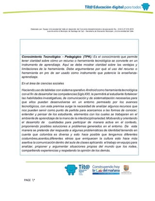 Elaborado por: Equipo Univ ersidad del Valle en desarrollo del Conv enio interadministrativ o de asociación No. 4143.0.27.016-2015
suscrito entre el Municipio de Santiago de Cali – Secretaría de Educación Municipal y la Univ ersidad del Valle
PAGE *
MERGEF
ORMAT
13
Conocimiento Tecnológico - Pedagógico (TPK): Es el conocimiento que permite
tener claridad sobre cómo un recurso o herramienta tecnológica se convierte en un
instrumento de aprendizaje. Aquí se debe mostrar claridad sobre las ventajas y
limitaciones de la herramienta. Debe argumentarse por qué el uso del recurso o
herramienta en pro de ser usado como instrumento que potencie la enseñanza-
aprendizaje.
En el área de ciencias sociales
Haciendouso de tabletas con sistemaoperativo Androidcomo herramientatecnológica
con el fin de desarrollar las competenciasSigloXXI, le permitirá al estudiante fortalecer
las habilidades investigativas, de comunicación y de sistematización necesarias para
que ellos puedan desenvolverse en un entorno permeado por los avances
tecnológicos, con esta premisa surge la necesidad de analizar algunos recursos que
nos pueden servir como punto de partida para acercarnos a las formas de conocer,
entender y pensar de los estudiante, elementos con los cuales se trabajaran en el
ambientede aprendizaje de la manode la interdisciplinariedad.Motivandoy orientando
el desarrollo de cualidades para participar de manera activa en el contexto,
proponiendo posibles soluciones a problemas generados en el entorno. De esta
manera se pretende dar respuesta a algunas problemáticas de identidad teniendo en
cuenta que colombia es diversa y esto hace posible que tengamos diferentes
costumbres,acentos,diferentes etnias que enriquecen la cultura esto hace más
asertiva la comunicacióndentro del aula de clases aplicando el trabajo en equipo para
analizar, proponer y argumentar situaciones propias del mundo que los rodea,
compartiendo experiencias y respetando la opinión de los demás.
 