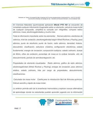 Elaborado por: Equipo Univ ersidad del Valle en desarrollo del Conv enio interadministrativ o de asociación No. 4143.0.27.016-2015
suscrito entre el Municipio de Santiago de Cali – Secretaría de Educación Municipal y la Univ ersidad del Valle
PAGE *
MERGEF
ORMAT
13
En Ciencias Naturales (química)esta aplicación Merck PTE HD se encuentra de
inmediato cualquier información imaginable sobre un elemento, calcula la masa molar
de cualquier compuesto, simplifica tu consulta con infografías, compara radios
atómicos, masa, electronegatividades y mucho más.
Toda la información importante sobre los elementos   Número atómico, electrones de
valencia, nivel de oxidación, electronegatividad según Allred Rochow y Pauling, peso
atómico, punto de ebullición, punto de fusión, radio atómico, densidad, historia,
descubridor, clasificación, estructura cristalina, configuración electrónica, estado
fundamental, energía de ionización, composición isotópica, estado ordinario, dureza
de Mohs, cifras de oxidación, porcentaje de masa en la corteza terrestre, año de
descubrimiento, periodo de semidesintegración, etc.
Propiedades de elemento visualizadas   Radio atómico, gráfico de radio atómico,
electronegatividad (Allred Rochow y Pauling), energía de ionización, peso atómico
relativo, estado ordinario, lista por rango de propiedades, descubrimiento,
clasificaciones.
Calculador de masa molar   Casilla para la introducción fácil de fórmulas químicas.
Cálculo sencillo y rápido de masa molar.
Lo anterior permite salir de la enseñanza memorística y explorar nuevas alternativas
de aprendizaje donde los estudiantes pueden aprender jugando con la información
 