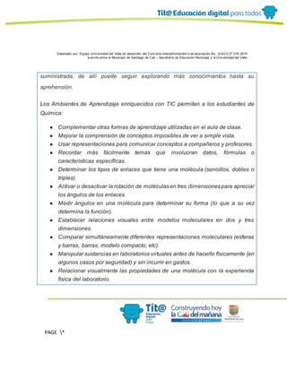 Elaborado por: Equipo Univ ersidad del Valle en desarrollo del Conv enio interadministrativ o de asociación No. 4143.0.27.016-2015
suscrito entre el Municipio de Santiago de Cali – Secretaría de Educación Municipal y la Univ ersidad del Valle
PAGE *
MERGEF
ORMAT
13
suministrada, de allí puede seguir explorando más conocimientos hasta su
aprehensión.
Los Ambientes de Aprendizaje enriquecidos con TIC permiten a los estudiantes de
Química:
● Complementar otras formas de aprendizaje utilizadas en el aula de clase.
● Mejorar la comprensión de conceptos imposibles de ver a simple vista.
● Usar representaciones para comunicar conceptos a compañeros y profesores.
● Recordar más fácilmente temas que involucran datos, fórmulas o
características específicas.
● Determinar los tipos de enlaces que tiene una molécula (sencillos, dobles o
triples).
● Activar o desactivar la rotación de moléculasen tres dimensionespara apreciar
los ángulos de los enlaces.
● Medir ángulos en una molécula para determinar su forma (lo que a su vez
determina la función).
● Establecer relaciones visuales entre modelos moleculares en dos y tres
dimensiones.
● Comparar simultáneamente diferentes representaciones moleculares (esferas
y barras, barras, modelo compacto, etc).
● Manipular sustancias en laboratorios virtuales antes de hacerlo físicamente (en
algunos casos por seguridad) y sin incurrir en gastos.
● Relacionar visualmente las propiedades de una molécula con la experiencia
física del laboratorio.
 