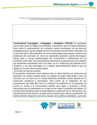Elaborado por: Equipo Univ ersidad del Valle en desarrollo del Conv enio interadministrativ o de asociación No. 4143.0.27.016-2015
suscrito entre el Municipio de Santiago de Cali – Secretaría de Educación Municipal y la Univ ersidad del Valle
PAGE *
MERGEF
ORMAT
13
Conocimiento Tecnológico - Pedagógico – Disciplinar (TPACK): Es importante
que en este punto se reflejen las claridades, comprensión, que el maestro estudiante
tiene sobre la representación de conceptos usando tecnologías; de las técnicas
pedagógicas que usan tecnologías de forma constructiva para enseñar contenidos; de
lo que hace fácil o difícil aprender; de cómo la tecnología puede ayudar a resolver los
problemas del alumnado; de cómo los estudiantes aprenden usando tecnologías
dando lugar a nuevas epistemologías del conocimiento o fortaleciendo las ya
existentes, entre otros. Dar cuenta además del producto o productos que van a realizar
los estudiantes explicitando como con éstos se va a evidenciar que aprendió de la
disciplina, y con qué tecnologías va a trabajar argumentándolas desde lo que ya
trabajó en los otros ítems de este aparte.
En el área de ciencias sociales
El estudiante evidenciará como producto final un álbum familiar con evidencias de
recorridos con mapas virtuales desde sus lugares de origen hasta llegar a cali y el
recorrido que ha hecho por la ciudad tradiciones familiares, donde además de la
producción académica y tecnológica, dará cuenta de la integración de las
competencias del Siglo XXI, como la resolución de problemas en la búsqueda de
puntos en común y la comunicación asertiva para llegar a acuerdos o dirimir
discusiones que se presentarán en el logro de las metas o propósitos del trabajo. El
conocimiento disciplinar sobre la sistematización y graficación de la información y las
transformaciones del entorno, se observará en la producción, diseño y publicación de
historia familiar integrando elementos visuales como gráficas estadísticas, opiniones
 