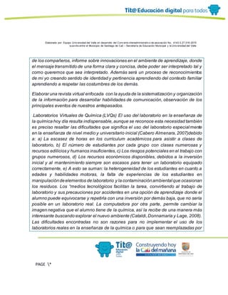 Elaborado por: Equipo Univ ersidad del Valle en desarrollo del Conv enio interadministrativ o de asociación No. 4143.0.27.016-2015
suscrito entre el Municipio de Santiago de Cali – Secretaría de Educación Municipal y la Univ ersidad del Valle
PAGE *
MERGEF
ORMAT
13
de los compañeros, informe sobre innovaciones en el ambiente de aprendizaje, donde
el mensaje transmitido de una forma clara y concisa, debe poder ser interpretado tal y
como queremos que sea interpretado. Además será un proceso de reconocimientos
de mi yo creando sentido de identidad y pertinencia aprendiendo del contexto familiar
aprendiendo a respetar las costumbres de los demás.
Elaborar una revista virtual enfocada con la ayuda de la sistematización y organización
de la información para desarrollar habilidades de comunicación, observación de los
principales eventos de nuestros antepasados.
Laboratorios Virtuales de Química (LVQs) El uso del laboratorio en la enseñanza de
la química hoy día resulta indispensable, aunque se reconoce esta necesidad también
es preciso resaltar las dificultades que significa el uso del laboratorio especialmente
en la enseñanza de nivel medio y universitario inicial (Cabero Almenara, 2007)debido
a: a) La escasez de horas en los currículum académicos para asistir a clases de
laboratorio, b) El número de estudiantes por cada grupo con clases numerosas y
recursos ediliciosy humanos insuficientes, c) Los riesgos potenciales en el trabajo con
grupos numerosos, d) Los recursos económicos disponibles, debidos a la inversión
inicial y al mantenimiento siempre son escasos para tener un laboratorio equipado
correctamente, e) A esto se suman: la heterogeneidad de los estudiantes en cuanto a
edades y habilidades motoras, la falta de experiencias de los estudiantes en
manipulacióndeelementos de laboratorio y la contaminaciónambiental que ocasionan
los residuos. Los “medios tecnológicos facilitan la tarea, convirtiendo al trabajo de
laboratorio y sus precauciones por accidentes en una opción de aprendizaje donde el
alumno puede equivocarse y repetirla con una inversión por demás baja, que no sería
posible en un laboratorio real. La computadora por otra parte, permite cambiar la
imagen negativa que el alumno tiene de la química, así la recibe de una manera más
interesante buscando explorar el nuevo ambiente (Cataldi, Donnamaría y Lage, 2008).
Las dificultades encontradas no son razones para no implementar el uso de los
laboratorios reales en la enseñanza de la química o para que sean reemplazadas por
 