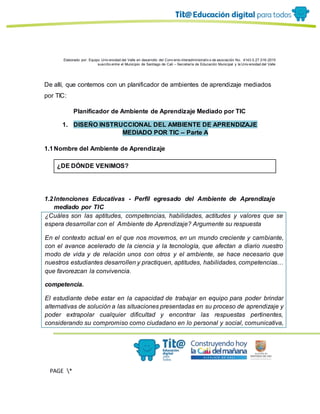 Elaborado por: Equipo Univ ersidad del Valle en desarrollo del Conv enio interadministrativ o de asociación No. 4143.0.27.016-2015
suscrito entre el Municipio de Santiago de Cali – Secretaría de Educación Municipal y la Univ ersidad del Valle
PAGE *
MERGEF
ORMAT
13
De allí, que contemos con un planificador de ambientes de aprendizaje mediados
por TIC:
Planificador de Ambiente de Aprendizaje Mediado por TIC
1. DISEÑO INSTRUCCIONAL DEL AMBIENTE DE APRENDIZAJE
MEDIADO POR TIC – Parte A
1.1Nombre del Ambiente de Aprendizaje
¿DE DÓNDE VENIMOS?
1.2Intenciones Educativas - Perfil egresado del Ambiente de Aprendizaje
mediado por TIC
¿Cuáles son las aptitudes, competencias, habilidades, actitudes y valores que se
espera desarrollar con el Ambiente de Aprendizaje? Argumente su respuesta
En el contexto actual en el que nos movemos, en un mundo creciente y cambiante,
con el avance acelerado de la ciencia y la tecnología, que afectan a diario nuestro
modo de vida y de relación unos con otros y el ambiente, se hace necesario que
nuestros estudiantes desarrollen y practiquen, aptitudes, habilidades, competencias…
que favorezcan la convivencia.
competencia.
El estudiante debe estar en la capacidad de trabajar en equipo para poder brindar
alternativas de solución a las situaciones presentadas en su proceso de aprendizaje y
poder extrapolar cualquier dificultad y encontrar las respuestas pertinentes,
considerando su compromiso como ciudadano en lo personal y social, comunicativa,
 