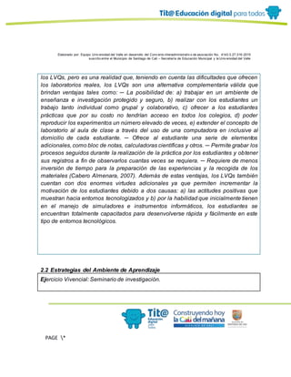Elaborado por: Equipo Univ ersidad del Valle en desarrollo del Conv enio interadministrativ o de asociación No. 4143.0.27.016-2015
suscrito entre el Municipio de Santiago de Cali – Secretaría de Educación Municipal y la Univ ersidad del Valle
PAGE *
MERGEF
ORMAT
13
los LVQs, pero es una realidad que, teniendo en cuenta las dificultades que ofrecen
los laboratorios reales, los LVQs son una alternativa complementaria válida que
brindan ventajas tales como: ─ La posibilidad de: a) trabajar en un ambiente de
enseñanza e investigación protegido y seguro, b) realizar con los estudiantes un
trabajo tanto individual como grupal y colaborativo, c) ofrecer a los estudiantes
prácticas que por su costo no tendrían acceso en todos los colegios, d) poder
reproducir los experimentos un número elevado de veces, e) extender el concepto de
laboratorio al aula de clase a través del uso de una computadora en inclusive al
domicilio de cada estudiante. ─ Ofrece al estudiante una serie de elementos
adicionales, como bloc de notas, calculadoras científicas y otros. ─ Permite grabar los
procesos seguidos durante la realización de la práctica por los estudiantes y obtener
sus registros a fin de observarlos cuantas veces se requiera. ─ Requiere de menos
inversión de tiempo para la preparación de las experiencias y la recogida de los
materiales (Cabero Almenara, 2007). Además de estas ventajas, los LVQs también
cuentan con dos enormes virtudes adicionales ya que permiten incrementar la
motivación de los estudiantes debido a dos causas: a) las actitudes positivas que
muestran hacia entornos tecnologizados y b) por la habilidad que inicialmente tienen
en el manejo de simuladores e instrumentos informáticos, los estudiantes se
encuentran totalmente capacitados para desenvolverse rápida y fácilmente en este
tipo de entornos tecnológicos.
2.2 Estrategias del Ambiente de Aprendizaje
Ejercicio Vivencial: Seminario de investigación.
 