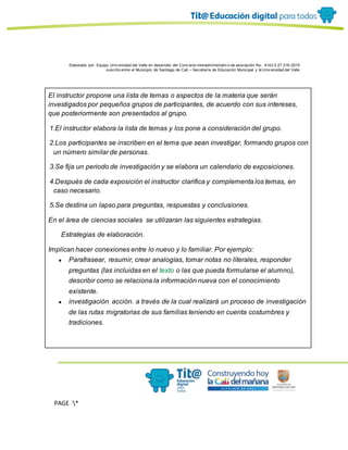 Elaborado por: Equipo Univ ersidad del Valle en desarrollo del Conv enio interadministrativ o de asociación No. 4143.0.27.016-2015
suscrito entre el Municipio de Santiago de Cali – Secretaría de Educación Municipal y la Univ ersidad del Valle
PAGE *
MERGEF
ORMAT
13
El instructor propone una lista de temas o aspectos de la materia que serán
investigados por pequeños grupos de participantes, de acuerdo con sus intereses,
que posteriormente son presentados al grupo.
1.El instructor elabora la lista de temas y los pone a consideración del grupo.
2.Los participantes se inscriben en el tema que sean investigar, formando grupos con
un número similar de personas.
3.Se fija un periodo de investigación y se elabora un calendario de exposiciones.
4.Después de cada exposición el instructor clarifica y complementa los temas, en
caso necesario.
5.Se destina un lapso para preguntas, respuestas y conclusiones.
En el área de ciencias sociales se utilizaran las siguientes estrategias.
· Estrategias de elaboración.
Implican hacer conexiones entre lo nuevo y lo familiar. Por ejemplo:
● Parafrasear, resumir, crear analogías, tomar notas no literales, responder
preguntas (las incluidas en el texto o las que pueda formularse el alumno),
describir como se relaciona la información nueva con el conocimiento
existente.
● investigación acción. a través de la cual realizará un proceso de investigación
de las rutas migratorias de sus familias teniendo en cuenta costumbres y
tradiciones.
 