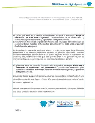 Elaborado por: Equipo Univ ersidad del Valle en desarrollo del Conv enio interadministrativ o de asociación No. 4143.0.27.016-2015
suscrito entre el Municipio de Santiago de Cali – Secretaría de Educación Municipal y la Univ ersidad del Valle
PAGE *
MERGEF
ORMAT
13
L
B. ¿Con qué técnicas y medios instruccionales apoyará la estrategia: Propiciar
interacción de Alto Nivel Cognitivo? (Confrontación de al menos dos (2)
estructuras cognitivas diferentes) Argumentar cada planteamiento.
En el marco de la química se propiciará los debates en grupos para interiorizar los
conocimientos de nuestros antepasados, dejando entrever cada unos su posición
desde lo social, y biológico.
La investigación, con esta técnica el alumno podrá indagar sobre la problemática
presentada y de manera propositiva aportará las posibles soluciones. También
usaremos estrategias de evaluación el las cuales se podrá mostrar el nivel actual del
alumno y las posibles falencias que este pueda tener y así generar un plan de
mejoramiento para el alumno y para los actores del proceso en general
C. ¿Con qué técnicas y medios instruccionales apoyará la estrategia: Promover el
desarrollo de habilidades del pensamiento? (condiciones necesarias para
favorecer la calidadde aprendizaje y proveer recursos meta cognitivos) Argumentar
cada planteamiento.
Estudio de Casos: que permite pensar y actuar de manera lógicaen la solución de una
situación problemáticade tipo económico. Por ejemplousando usando material escrito
de revistas y periódicos.
Debate: que permita hacer comparación y usar el pensamiento crítico para defender
sus ideas ante una situación o tema determinado.
 