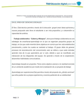 Elaborado por: Equipo Univ ersidad del Valle en desarrollo del Conv enio interadministrativ o de asociación No. 4143.0.27.016-2015
suscrito entre el Municipio de Santiago de Cali – Secretaría de Educación Municipal y la Univ ersidad del Valle
PAGE *
MERGEF
ORMAT
13
EN EL ÁREA DE CIENCIAS SOCIALES
El foro. Esta técnica permite a través de la discusión grupal crear ideas opiniones y
nuevas propuesta esto lleva al estudiante a ser más propositivo y a desarrollar su
capacidad de análisis
Trabajo colaborativo: “Cabero y Márquez”, dice que el trabajo colaborativo es una
estrategia de enseñanza-aprendizaje en la que se organizan pequeños grupos de
trabajo; en los que cada miembro tiene objetivos en común que han sido establecidos
previamente y sobre los cuales se realizará el trabajo. El grupo debe de generar
procesos de reconstrucción del conocimiento, esto se refiere a que cada individuo
aprende más de lo que aprendería por sí solo, debido a que se manifiesta una
interacción de los integrantes del equipo. Se aprende a través de la cooperación,
desarrollan habilidades comunicativas.
Aprendizaje basado en proyectos Tiene como objetivo acercar a la realidad concreta
de un ambiente académico por medio de la realización de un proyecto de trabajo
Aprendizaje por experiencias.Esto permite a través del proyecto de ¿dónde venimos?
que ellos partan de su propia experiencia y vivencia partiendo de su cotidianidad
 