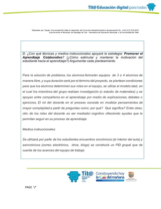 Elaborado por: Equipo Univ ersidad del Valle en desarrollo del Conv enio interadministrativ o de asociación No. 4143.0.27.016-2015
suscrito entre el Municipio de Santiago de Cali – Secretaría de Educación Municipal y la Univ ersidad del Valle
PAGE *
MERGEF
ORMAT
13
D. ¿Con qué técnicas y medios instruccionales apoyará la estrategia: Promover el
Aprendizaje Colaborativo? (¿Cómo estimular y mantener la motivación del
estudiante hacia el aprendizaje?) Argumentar cada planteamiento.
Para la solución de problema, los alumnos formarán equipos de 3 o 4 alumnos de
manera libre, y cuya duración será por el término del proyecto, se plantean condiciones
para que los alumnos determinen sus roles en el equipo, se utiliza el modelo stad, en
el cual los miembros del grupo realizan investigación (o estudio de materiales) y se
apoyan entre compañeros en el aprendizaje por medio de explicaciones, debates o
ejercicios. El rol del docente en el proceso consiste en modelar pensamientos de
mayor complejidad a partir de preguntas como: por qué? Qué significa? Entre otras;
otro de los roles del docente es ser mediador cognitivo ofreciendo ayudas que le
permitan seguir en su proceso de aprendizaje
Medios instruccionales:
Se utilizará por parte de los estudiantes encuentros sincrónicos (al interior del aula) y
asincrónicos (correo electrónico, drive, blogs) se construirá un PID grupal que de
cuenta de los avances del equipo de trabajo
 