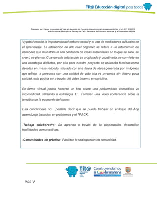 Elaborado por: Equipo Univ ersidad del Valle en desarrollo del Conv enio interadministrativ o de asociación No. 4143.0.27.016-2015
suscrito entre el Municipio de Santiago de Cali – Secretaría de Educación Municipal y la Univ ersidad del Valle
PAGE *
MERGEF
ORMAT
13
Vygotski resaltó la importancia del entorno social y el uso de mediadores culturales en
el aprendizaje. La interacción de alto nivel cognitivo se refiere a un intercambio de
opiniones que muestran un alto contenido de ideas sustentadas en lo que se sabe, se
cree o se piensa. Cuando esta interacción es propiciada y coordinada, se convierte en
una estrategia didáctica, por ello para nuestro proyecto se aplicarán técnicas como
debates en mesa redonda, iniciada con una lluvia de ideas generada por imágenes
que refleja a personas con una calidad de vida alta vs personas sin dinero, poca
calidad, esta podría ser a través del video beam o en cartulina.
En forma virtual podría hacerse un foro sobre una problemática comodidad vs
incomodidad, utilizando a estrategia 1:1. También una video conferencia sobre la
temática de la economía del hogar.
Esta condiciones nos permite decir que se puede trabajar en enfoque del Abp
aprendizaje basados en problemas y el TPACK.
-Trabajo colaborativo: Se aprende a través de la cooperación, desarrollan
habilidades comunicativas.
-Comunidades de práctica: Facilitan la participación en comunidad.
 