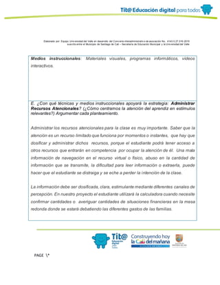 Elaborado por: Equipo Univ ersidad del Valle en desarrollo del Conv enio interadministrativ o de asociación No. 4143.0.27.016-2015
suscrito entre el Municipio de Santiago de Cali – Secretaría de Educación Municipal y la Univ ersidad del Valle
PAGE *
MERGEF
ORMAT
13
Medios instruccionales: Materiales visuales, programas informáticos, vídeos
interactivos.
E. ¿Con qué técnicas y medios instruccionales apoyará la estrategia: Administrar
Recursos Atencionales? (¿Cómo centramos la atención del aprendiz en estímulos
relevantes?) Argumentar cada planteamiento.
Administrar los recursos atencionales para la clase es muy importante. Saber que la
atención es un recurso limitado que funciona por momentos o instantes, que hay que
dosificar y administrar dichos recursos, porque el estudiante podrá tener acceso a
otros recursos que entrarán en competencia por ocupar la atención de él. Una mala
información de navegación en el recurso virtual o físico, abuso en la cantidad de
información que se transmite, la dificultad para leer información o extraerla, puede
hacer que el estudiante se distraiga y se eche a perder la intención de la clase.
La información debe ser dosificada, clara, estimulante mediante diferentes canales de
percepción. En nuestro proyecto el estudiante utilizará la calculadora cuando necesite
confirmar cantidades o averiguar cantidades de situaciones financieras en la mesa
redonda donde se estará debatiendo las diferentes gastos de las familias.
 