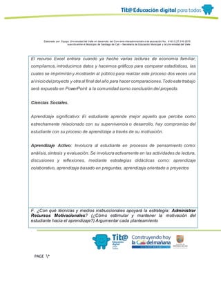 Elaborado por: Equipo Univ ersidad del Valle en desarrollo del Conv enio interadministrativ o de asociación No. 4143.0.27.016-2015
suscrito entre el Municipio de Santiago de Cali – Secretaría de Educación Municipal y la Univ ersidad del Valle
PAGE *
MERGEF
ORMAT
13
El recurso Excel entrara cuando ya hecho varias lecturas de economía familiar,
compilamos, introducimos datos y hacemos gráficos para comparar estadísticas, las
cuales se imprimirán y mostrarán al público para realizar este proceso dos veces una
al iniciodel proyecto y otra al final del año para hacer comparaciones.Todo este trabajo
será expuesto en PowerPoint a la comunidad como conclusión del proyecto.
Ciencias Sociales.
Aprendizaje significativo: El estudiante aprende mejor aquello que percibe como
estrechamente relacionado con su supervivencia o desarrollo, hay compromiso del
estudiante con su proceso de aprendizaje a través de su motivación.
Aprendizaje Activo: Involucra al estudiante en procesos de pensamiento como:
análisis, síntesis y evaluación. Se involucra activamente en las actividades de lectura,
discusiones y reflexiones, mediante estrategias didácticas como: aprendizaje
colaborativo, aprendizaje basado en preguntas, aprendizaje orientado a proyectos
F. ¿Con qué técnicas y medios instruccionales apoyará la estrategia: Administrar
Recursos Motivacionales? (¿Cómo estimular y mantener la motivación del
estudiante hacia el aprendizaje?) Argumentar cada planteamiento
 