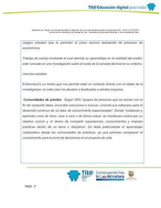 Elaborado por: Equipo Univ ersidad del Valle en desarrollo del Conv enio interadministrativ o de asociación No. 4143.0.27.016-2015
suscrito entre el Municipio de Santiago de Cali – Secretaría de Educación Municipal y la Univ ersidad del Valle
PAGE *
MERGEF
ORMAT
13
Juegos virtuales que le permitan al joven alumno realización de procesos de
económicos
Trabajo de campo mediante el cual aterriza su aprendizaje en la realidad del medio,
este consiste en una investigación sobre el costo de la canasta familiar en su entorno.
ciencias sociales
Entrevista.Es un medio que nos permite estar en contacto directo con el objeto de la
investigacion, en este caso los abuelos o bisabuelos o adultos mayores.
Comunidades de práctica: Según ONU “grupos de personas que se reúnen con el
fin de compartir ideas, encontrar soluciones e innovar, uniendo sus esfuerzos para el
desarrollo continuo de un área de conocimiento especializado”. Donde “colaboran y
aprenden unos de otros, cara a cara o de forma virtual, se mantienen unidos por un
objetivo común y el deseo de compartir experiencias, conocimientos y mejores
prácticas dentro de un tema o disciplina”. Se debe potencializar el aprendizaje
colaborativo desde las comunidades de prácticas, ya que permiten enriquecer el
conocimiento para la toma de decisiones en el proyecto de vida.
 