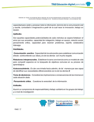 Elaborado por: Equipo Univ ersidad del Valle en desarrollo del Conv enio interadministrativ o de asociación No. 4143.0.27.016-2015
suscrito entre el Municipio de Santiago de Cali – Secretaría de Educación Municipal y la Univ ersidad del Valle
PAGE *
MERGEF
ORMAT
13
capacidad para ceder y procesar toda la información, dominio de la comunicación oral
y escrita, curiosidad e imaginación a partir de la cual nace la innovación, trabajo en
equipo.
Aptitudes.
Son aquellas capacidades potencialidades de cada individuo se espera fortalecer el
amor por sus ancestros, capacidad de indagación, trabajo en equipo, relación social,
pensamiento crítico, capacidad para resolver problemas, espíritu colaborativo
liderazgo.
Habilidades.
Comunicación asertiva. Capacidad de los educandos para establecer comunicación
directa controvirtiendo sus ideas y la de los demás con mucho respeto.
Relaciones interpersonales. Establecer la sana convivenciacomo un modelode vida
para compartir espacios en la búsqueda de objetivos comunes en su proceso de
aprendizaje.c
Autoconocimiento. Es dar una mirada hacia adentro, de tal manera que sea capaz
de identificar sus necesidades diferenciandola con la de los demás.C
Toma de decisiones. Considera las implicaciones o consecuencias de las mismas en
cada situación dada.
Pensamiento crítico. Cuestiona la veracidad de la información.
Actitudes.
Asumir un compromiso de responsabilidad y trabajo solidario en los grupos de trabajo
y a nivel de investigación
 