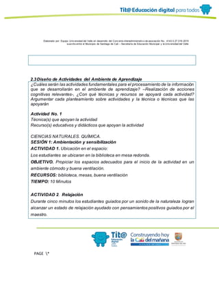 Elaborado por: Equipo Univ ersidad del Valle en desarrollo del Conv enio interadministrativ o de asociación No. 4143.0.27.016-2015
suscrito entre el Municipio de Santiago de Cali – Secretaría de Educación Municipal y la Univ ersidad del Valle
PAGE *
MERGEF
ORMAT
13
2.3Diseño de Actividades del Ambiente de Aprendizaje
¿Cuáles serán las actividades fundamentales para el procesamiento de la información
que se desarrollarán en el ambiente de aprendizaje? –Realización de acciones
cognitivas relevantes-, ¿Con qué técnicas y recursos se apoyará cada actividad?
Argumentar cada planteamiento sobre actividades y la técnica o técnicas que las
apoyarán
Actividad No. 1
Técnica(s) que apoyan la actividad
Recurso(s) educativos y didácticos que apoyan la actividad
CIENCIAS NATURALES. QUÍMICA.
SESIÓN 1: Ambientación y sensibilización
ACTIVIDAD 1. Ubicación en el espacio:
Los estudiantes se ubicaran en la biblioteca en mesa redonda.
OBJETIVO. Propiciar los espacios adecuados para el inicio de la actividad en un
ambiente cómodo y buena ventilación.
RECURSOS: biblioteca, mesas, buena ventilación
TIEMPO: 10 Minutos
ACTIVIDAD 2. Relajación
Durante cinco minutos los estudiantes guiados por un sonido de la naturaleza logran
alcanzar un estado de relajación ayudado con pensamientos positivos guiados por el
maestro.
 