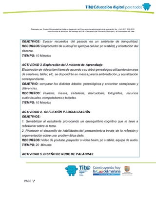 Elaborado por: Equipo Univ ersidad del Valle en desarrollo del Conv enio interadministrativ o de asociación No. 4143.0.27.016-2015
suscrito entre el Municipio de Santiago de Cali – Secretaría de Educación Municipal y la Univ ersidad del Valle
PAGE *
MERGEF
ORMAT
13
OBJETIVOS: Evocar recuerdos del pasado en un ambiente de tranquilidad.
RECURSOS: Reproductor de audio (Por ejemplo celular, pc o tablet) y orientación del
docente.
TIEMPO: 10 Minutos
ACTIVIDAD 3. Exploración del Ambiente de Aprendizaje
Elaboraciónde videos familiaresde acuerdo a su árbol genealógicoutilizando cámaras
de celulares, tablet, etc. se dispondrán en mesas para la ambientación, y socialización
correspondiente.
OBJETIVO: comparar los distintos árboles genealógicos y encontrar semejanzas y
diferencias.
RECURSOS: Puestos, mesas, carteleras, marcadores, fotografías, recursos
audiovisuales, computadores o tabletas.
TIEMPO: 10 Minutos
ACTIVIDAD 4 . REFLEXIÓN Y SOCIALIZACIÓN
OBJETIVOS:
1. Sensibilizar al estudiante provocando un desequilibrio cognitivo que lo lleve a
reflexionar sobre el tema.
2. Promover el desarrollo de habilidades del pensamiento a través de la reflexión y
argumentación sobre una problemática dada.
RECURSOS: Video de youtube, proyector o video beam, pc o tablet, equipo de audio.
TIEMPO: 20 Minutos
ACTIVIDAD 5. DISEÑO DE NUBE DE PALABRAS
 