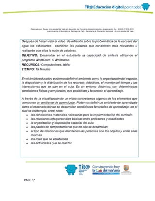 Elaborado por: Equipo Univ ersidad del Valle en desarrollo del Conv enio interadministrativ o de asociación No. 4143.0.27.016-2015
suscrito entre el Municipio de Santiago de Cali – Secretaría de Educación Municipal y la Univ ersidad del Valle
PAGE *
MERGEF
ORMAT
13
Después de haber visto el vídeo de reflexión sobre la problemática de la escasez del
agua los estudiantes escribirán las palabras que consideren más relevantes u
realizarán con ellas la nube de palabras.
OBJETIVO: Desarrollar en el estudiante la capacidad de síntesis utilizando el
programa WordCram o Wordsalad.
RECURSOS: Computadores, tablet
TIEMPO: 15 Minutos
En el ámbito educativo podemos definir el ambiente como la organización del espacio,
la disposición y la distribución de los recursos didácticos, el manejo del tiempo y las
interacciones que se dan en el aula. Es un entorno dinámico, con determinadas
condiciones físicas y temporales, que posibilitan y favorecen el aprendizaje.
A través de la visualización de un video concretamos algunos de los elementos que
componen un ambiente de aprendizaje. Podemos definir un ambiente de aprendizaje
como el escenario donde se desarrollan condiciones favorables de aprendizaje, en el
cual se contempla, entre otras:
● las condiciones materiales necesarias para la implementación del currículo
● las relaciones interpersonales básicas entre profesores y estudiantes
● la organización y disposición espacial del aula
● las pautas de comportamiento que en ella se desarrollan
● el tipo de relaciones que mantienen las personas con los objetos y entre ellas
mismas
● los roles que se establecen
● las actividades que se realizan
 