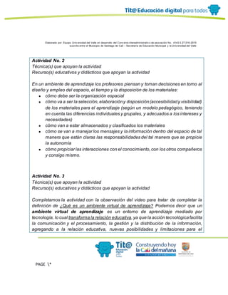 Elaborado por: Equipo Univ ersidad del Valle en desarrollo del Conv enio interadministrativ o de asociación No. 4143.0.27.016-2015
suscrito entre el Municipio de Santiago de Cali – Secretaría de Educación Municipal y la Univ ersidad del Valle
PAGE *
MERGEF
ORMAT
13
Actividad No. 2
Técnica(s) que apoyan la actividad
Recurso(s) educativos y didácticos que apoyan la actividad
En un ambiente de aprendizaje los profesores piensan y toman decisiones en torno al
diseño y empleo del espacio, el tiempo y la disposición de los materiales:
● cómo debe ser la organización espacial
● cómo va a ser la selección, elaboracióny disposición(accesibilidady visibilidad)
de los materiales para el aprendizaje (según un modelo pedagógico, teniendo
en cuenta las diferencias individuales y grupales, y adecuados a los intereses y
necesidades)
● cómo van a estar almacenados y clasificados los materiales
● cómo se van a manejar los mensajes y la información dentro del espacio de tal
manera que están claras las responsabilidades del tal manera que se propicie
la autonomía
● cómo propiciar las interacciones con el conocimiento, con los otros compañeros
y consigo mismo.
Actividad No. 3
Técnica(s) que apoyan la actividad
Recurso(s) educativos y didácticos que apoyan la actividad
Completamos la actividad con la observación del video para tratar de completar la
definición de ¿Qué es un ambiente virtual de aprendizaje? Podemos decir que un
ambiente virtual de aprendizaje es un entorno de aprendizaje mediado por
tecnología, lo cual transforma la relación educativa, ya que la acción tecnológicafacilita
la comunicación y el procesamiento, la gestión y la distribución de la información,
agregando a la relación educativa, nuevas posibilidades y limitaciones para el
 