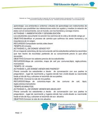 Elaborado por: Equipo Univ ersidad del Valle en desarrollo del Conv enio interadministrativ o de asociación No. 4143.0.27.016-2015
suscrito entre el Municipio de Santiago de Cali – Secretaría de Educación Municipal y la Univ ersidad del Valle
PAGE *
MERGEF
ORMAT
13
aprendizaje. Los ambientes o entornos virtuales de aprendizaje son instrumentos de
mediación que posibilitan las interacciones entre los sujetos y median la relación de
éstos con el conocimiento, con el mundo, con los hombres y consigo mismo.
ACTIVIDAD. 1 AMBIENTACIÓN Y SENSIBILIZACIÓN.
Los estudiantes escucharán la canción los caminos de la vida y de donde vengo yo
OBJETIVO.Identificar el proceso de cambio que sufrimos los seres humanos y la
importancia de mi origen.
RECURSOS.Computador sonido,video beam
TIEMPO.20 minutos
ACTIVIDAD 2.¿ DE DONDE VENGO YO?
En un mapade colombiay de las comunasde cali los estudiantes señala los recorridos
que han hecho de movilidad, partiendo de su conocimiento previo lo que ellos
recuerdan.
OBJETIVO.Conocer los saberes previos de los estudiantes.
RECURSOS.Mapa de colombia, mapa de cali por comunas,lápiz, regla,colores,
marcadores
TIEMPO. 30 minutos
ACTIVIDAD 3 ¿DE DONDE VIENEN MIS PADRES?
Previa consulta los estudiantes a través de conversación con sus padres le
preguntaron , lugar de nacimiento ,y lugares donde han vivido desde su nacimiento
hasta el dia de hoy y ubicaran el recorrido de sus padres.
OBJETIVO. Conocer la ruta de mis padres.
RECURSOS.Mapa de colombia,mapa de las comuna de cali, lápiz,
regla,colores,marcadores
TIEMPO.50 MINUTOS.
ACTIVIDAD 4 ¿ DE DONDE VIENEN MIS ABUELOS?
Previa consulta los estudiantes a través de conversación con sus padres le
preguntaron , lugar de nacimiento ,y lugares donde han vivido desde su nacimiento
hasta el dia de hoy y ubicaran el recorrido de sus abuelos.
OBJETIVO.Conocer la ruta de mis abuelos
 