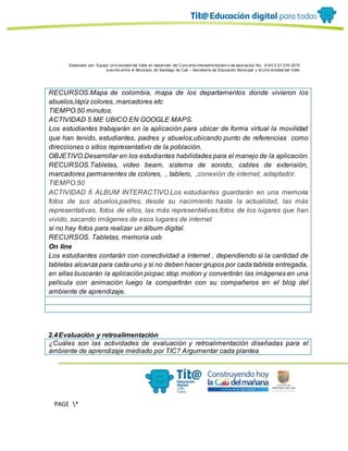 Elaborado por: Equipo Univ ersidad del Valle en desarrollo del Conv enio interadministrativ o de asociación No. 4143.0.27.016-2015
suscrito entre el Municipio de Santiago de Cali – Secretaría de Educación Municipal y la Univ ersidad del Valle
PAGE *
MERGEF
ORMAT
13
RECURSOS.Mapa de colombia, mapa de los departamentos donde vivieron los
abuelos,lápiz colores, marcadores etc
TIEMPO.50 minutos.
ACTIVIDAD 5 ME UBICO EN GOOGLE MAPS.
Los estudiantes trabajarán en la aplicación para ubicar de forma virtual la movilidad
que han tenido, estudiantes, padres y abuelos,ubicando punto de referencias como
direcciones o sitios representativo de la población.
OBJETIVO.Desarrollar en los estudiantes habilidades para el manejo de la aplicación.
RECURSOS.Tabletas, video beam, sistema de sonido, cables de extensión,
marcadores permanentes de colores, , tablero, ,conexión de internet, adaptador.
TIEMPO.50
ACTIVIDAD 6 ALBUM INTERACTIVO.Los estudiantes guardarán en una memoria
fotos de sus abuelos,padres, desde su nacimiento hasta la actualidad, las más
representativas, fotos de ellos, las más representativas,fotos de los lugares que han
vivido, sacando imágenes de esos lugares de internet
si no hay fotos para realizar un álbum digital.
RECURSOS. Tabletas, memoria usb
On line
Los estudiantes contarán con conectividad a internet , dependiendo si la cantidad de
tabletas alcanza para cada uno y si no deben hacer grupos por cada tableta entregada,
en ellas buscarán la aplicación picpac stop motion y convertirán las imágenes en una
película con animación luego la compartirán con su compañeros en el blog del
ambiente de aprendizaje.
2.4Evaluación y retroalimentación
¿Cuáles son las actividades de evaluación y retroalimentación diseñadas para el
ambiente de aprendizaje mediado por TIC? Argumentar cada plantea
 