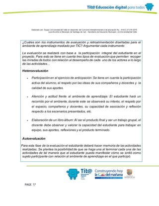 Elaborado por: Equipo Univ ersidad del Valle en desarrollo del Conv enio interadministrativ o de asociación No. 4143.0.27.016-2015
suscrito entre el Municipio de Santiago de Cali – Secretaría de Educación Municipal y la Univ ersidad del Valle
PAGE *
MERGEF
ORMAT
13
¿Cuáles son los instrumentos de evaluación y retroalimentación diseñadas para el
ambiente de aprendizaje mediado por TIC? Argumentar cada instrumento
La evaluación se realizará con base a la participación integral del estudiante en el
proyecto. Para esto se tiene en cuenta tres tipos de evaluación que permiten recoger
las miradas de todos con relación al desempeño de cada uno de los actores a lo largo
de las actividades. ,
Heteroevaluación
● Participación en el ejercicio de anticipación: Se tiene en cuenta la participación
activa del alumno, el respeto por las ideas de sus compañeros y docentes y la
calidad de sus aportes.
● Atención y actitud frente al ambiente de aprendizaje: El estudiante hará un
recorrido por el ambiente, durante este se observará su interés, el respeto por
el espacio, compañeros y docentes, su capacidad de asociación y reflexión
respecto a los escenarios presentados, etc.
● Elaboración de un libro álbum: Al ser el producto final y ser un trabajo grupal, el
docente debe observar y valorar la capacidad del estudiante para trabajar en
equipo, sus aportes, reflexiones y el producto terminado.
Autoevaluación
· Para esta fase de la evaluación el estudiante deberá hacer memoria de las actividades
realizadas. Se plantea la posibilidad de que se haga una al terminar cada una de las
actividades de tal manera que el estudiante pueda manifestar cómo se sintió como
sujeto participante con relación al ambiente de aprendizaje en el que participó.
 