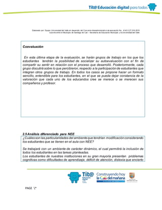 Elaborado por: Equipo Univ ersidad del Valle en desarrollo del Conv enio interadministrativ o de asociación No. 4143.0.27.016-2015
suscrito entre el Municipio de Santiago de Cali – Secretaría de Educación Municipal y la Univ ersidad del Valle
PAGE *
MERGEF
ORMAT
13
Coevaluación
· En esta última etapa de la evaluación, se harán grupos de trabajo en los que los
estudiantes tendrán la posibilidad de socializar su autoevaluación con el fin de
compartir su sentir en relación con el proceso que desarrolló. Posteriormente, cada
grupo discutirá sobre lo que percibieron, respecto a la participaciónde estudiantes que
integran otros grupos de trabajo. En todos los casos se propone hacer un formato
sencillo, entendible para los estudiantes, en el que se pueda dejar constancia de la
valoración que cada uno de los educandos cree se merece o se merecen sus
compañeros y profesor.
2.5Análisis diferenciado para NEE
¿Cuálesson las particularidades del ambienteque tendrían modificaciónconsiderando
los estudiantes que se tienen en el aula con NEE?
Se trabajará con un ambiente de carácter dinámico, el cual permitirá la inclusión de
todos los estudiantes en las tareas planteadas.
Los estudiantes de nuestras instituciones en su gran mayoría presentan problemas
cognitivas como dificultades de aprendizaje, déficit de atención, dislexia que encierto
 