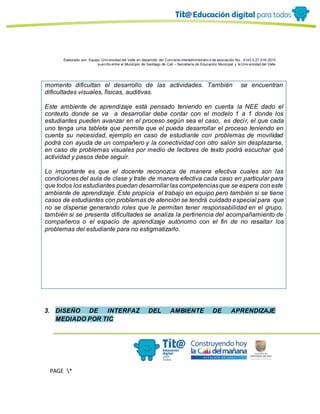 Elaborado por: Equipo Univ ersidad del Valle en desarrollo del Conv enio interadministrativ o de asociación No. 4143.0.27.016-2015
suscrito entre el Municipio de Santiago de Cali – Secretaría de Educación Municipal y la Univ ersidad del Valle
PAGE *
MERGEF
ORMAT
13
momento dificultan el desarrollo de las actividades. También se encuentran
dificultades visuales, físicas, auditivas.
Este ambiente de aprendizaje está pensado teniendo en cuenta la NEE dado el
contexto donde se va a desarrollar debe contar con el modelo 1 a 1 donde los
estudiantes pueden avanzar en el proceso según sea el caso, es decir, el que cada
uno tenga una tableta que permite que el pueda desarrollar el proceso teniendo en
cuenta su necesidad, ejemplo en caso de estudiante con problemas de movilidad
podrá con ayuda de un compañero y la conectividad con otro salón sin desplazarse,
en caso de problemas visuales por medio de lectores de texto podrá escuchar qué
actividad y pasos debe seguir.
Lo importante es que el docente reconozca de manera efectiva cuales son las
condiciones del aula de clase y trate de manera efectiva cada caso en particular para
que todos los estudiantes puedan desarrollar las competenciasque se espera con este
ambiente de aprendizaje. Este propicia el trabajo en equipo pero también si se tiene
casos de estudiantes con problemas de atención se tendrá cuidado especial para que
no se disperse generando roles que le permitan tener responsabilidad en el grupo,
también si se presenta dificultades se analiza la pertinencia del acompañamiento de
compañeros o el espacio de aprendizaje autónomo con el fin de no resaltar los
problemas del estudiante para no estigmatizarlo.
3. DISEÑO DE INTERFAZ DEL AMBIENTE DE APRENDIZAJE
MEDIADO POR TIC
 
