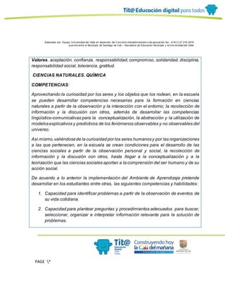 Elaborado por: Equipo Univ ersidad del Valle en desarrollo del Conv enio interadministrativ o de asociación No. 4143.0.27.016-2015
suscrito entre el Municipio de Santiago de Cali – Secretaría de Educación Municipal y la Univ ersidad del Valle
PAGE *
MERGEF
ORMAT
13
Valores. aceptación, confianza, responsabilidad, compromiso, solidaridad, disciplina,
responsabilidad social, tolerancia, gratitud.
CIENCIAS NATURALES. QUÍMICA
COMPETENCIAS:
Aprovechando la curiosidad por los seres y los objetos que los rodean, en la escuela
se pueden desarrollar competencias necesarias para la formación en ciencias
naturales a partir de la observación y la interacción con el entorno; la recolección de
información y la discusión con otros, además de desarrollar las competencias
lingüístico-comunicativas para la conceptualización, la abstracción y la utilización de
modelosexplicativos y predictivos de los fenómenos observables y no observables del
universo.
Así mismo,valiéndosede la curiosidad por los seres humanosy por las organizaciones
a las que pertenecen, en la escuela se crean condiciones para el desarrollo de las
ciencias sociales a partir de la observación personal y social, la recolección de
información y la discusión con otros, hasta llegar a la conceptualización y a la
teorización que las ciencias sociales aportan a la comprensión del ser humano y de su
acción social.
De acuerdo a lo anterior la implementación del Ambiente de Aprendizaje pretende
desarrollar en los estudiantes entre otras, las siguientes competencias y habilidades:
1. Capacidad para identificar problemas a partir de la observación de eventos de
su vida cotidiana.
2. Capacidad para plantear preguntas y procedimientos adecuados para buscar,
seleccionar, organizar e interpretar información relevante para la solución de
problemas.
 